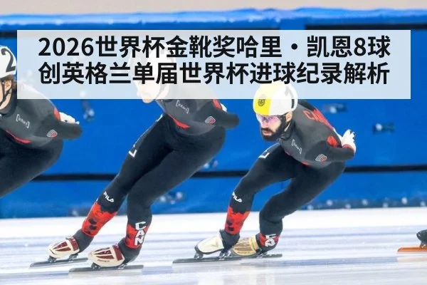 2026世界杯金靴奖哈里·凯恩8球创英格兰单届世界杯进球纪录解析