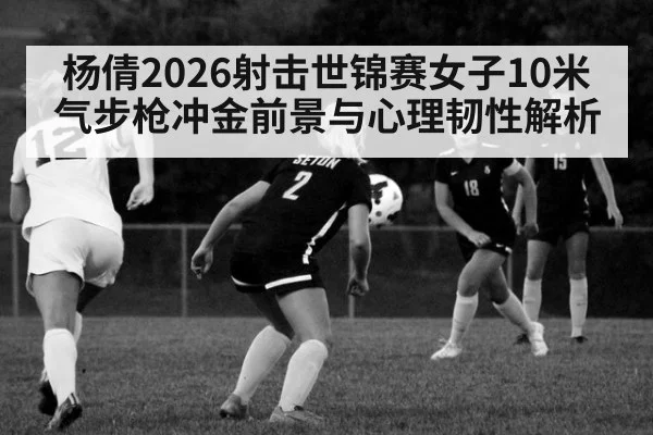 杨倩2026射击世锦赛女子10米气步枪冲金前景与心理韧性解析