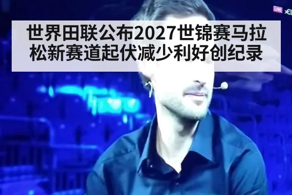 世界田联公布2027世锦赛马拉松新赛道起伏减少利好创纪录